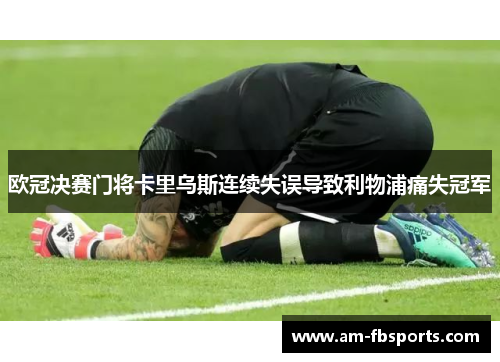 欧冠决赛门将卡里乌斯连续失误导致利物浦痛失冠军