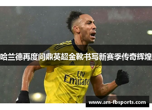 哈兰德再度问鼎英超金靴书写新赛季传奇辉煌