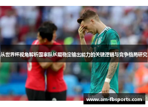从世界杯视角解析国家队长期稳定输出能力的关键逻辑与竞争格局研究