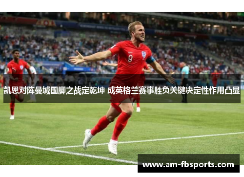 凯恩对阵曼城国脚之战定乾坤 成英格兰赛事胜负关键决定性作用凸显