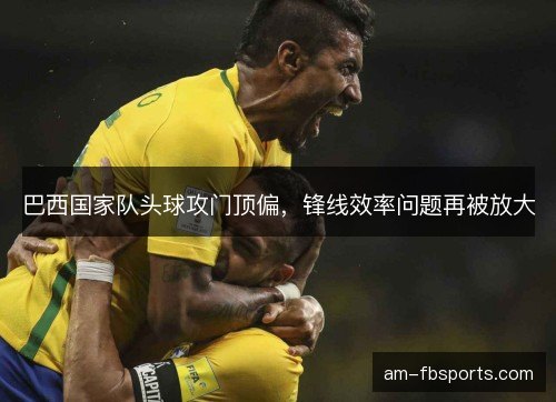 巴西国家队头球攻门顶偏，锋线效率问题再被放大